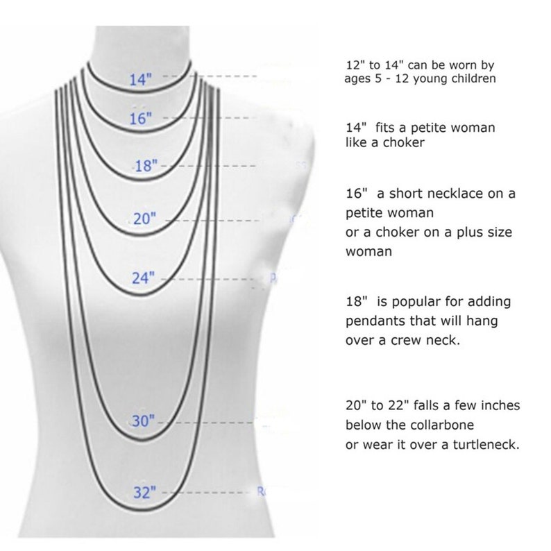 May include: Diagram showing necklace lengths from 14 inches to 32 inches, with descriptions of how each length looks on a person. 12" to 14" can be worn by ages 5-12 young children. 14" fits a petite woman like a choker. 16" a short necklace on a petite woman or a choker on a plus size woman. 18" is popular for adding pendants that will hang over a crew neck. 20" to 22" falls a few inches below the collarbone or wear it over a turtleneck.