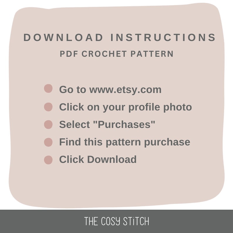 May include: A beige background with a white outline and rounded corners. The text "DOWNLOAD INSTRUCTIONS" is in black at the top of the image. Below the text is "PDF CROCHET PATTERN". A list of instructions in black text with white bullet points is below the title. The instructions are: "Go to www.etsy.com", "Click on your profile photo", "Select "Purchases"", "Find this pattern purchase", and "Click Download". The text "THE COSY STITCH" is at the bottom of the image.