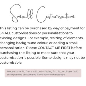 May include: Text on a white background that reads "Small Customisation". The text explains that this listing can be purchased for small customizations or personalizations to existing designs. It also states that you should contact the seller first before purchasing to make sure your customization is possible. The text also states that some designs may not be customizable. The text also states that no items will be included in this purchase and that the seller will send you the customized items later via message.