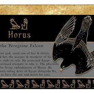 May include: A black and gold illustration of the Egyptian god Horus, depicted as a falcon. The text reads "Horus - the Peregrine Falcon". Horus is a falcon god, royal son of Isis & Osiris. Horus battled Set, the usurper & murderer of his father, for his right to rule. He protected Egypt from Set's continued attempts to take it. The pharaohs were said to be living embodiments of Horus. He became the main ruling deity of Egypt alongside Ra, and was said to have the sun and moon for eyes.