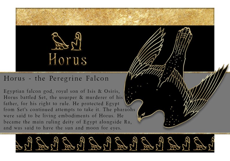 May include: A black and gold illustration of the Egyptian god Horus, depicted as a falcon. The text reads "Horus - the Peregrine Falcon". Horus is a falcon god, royal son of Isis & Osiris. Horus battled Set, the usurper & murderer of his father, for his right to rule. He protected Egypt from Set's continued attempts to take it. The pharaohs were said to be living embodiments of Horus. He became the main ruling deity of Egypt alongside Ra, and was said to have the sun and moon for eyes.