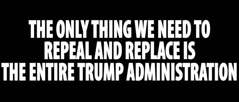 May include: Black and white text on a black background that reads "The only thing we need to repeal and replace is the entire Trump administration."