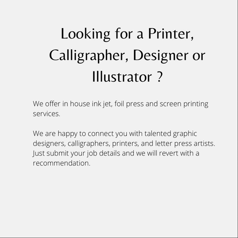 May include: Text on a white background that reads: "Looking for a Printer, Calligrapher, Designer or Illustrator? We offer in house ink jet, foil press and screen printing services. We are happy to connect you with talented graphic designers, calligraphers, printers, and letter press artists. Just submit your job details and we will revert with a recommendation."