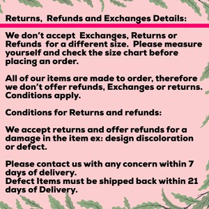May include: Text on a pink background with green leaves on either side. The text reads: Returns, Refunds and Exchanges Details: We don't accept Exchanges, Returns or Refunds for a different size. Please measure yourself and check the size chart before placing an order. All of our items are made to order, therefore we don't offer refunds, Exchanges or returns. Conditions apply. Conditions for Returns and refunds: We accept returns and offer refunds for a damage in the item ex: design discoloration or defect. Please contact us with any concern within 7 days of delivery. Defect Items must be shipped back within 21 days of Delivery.