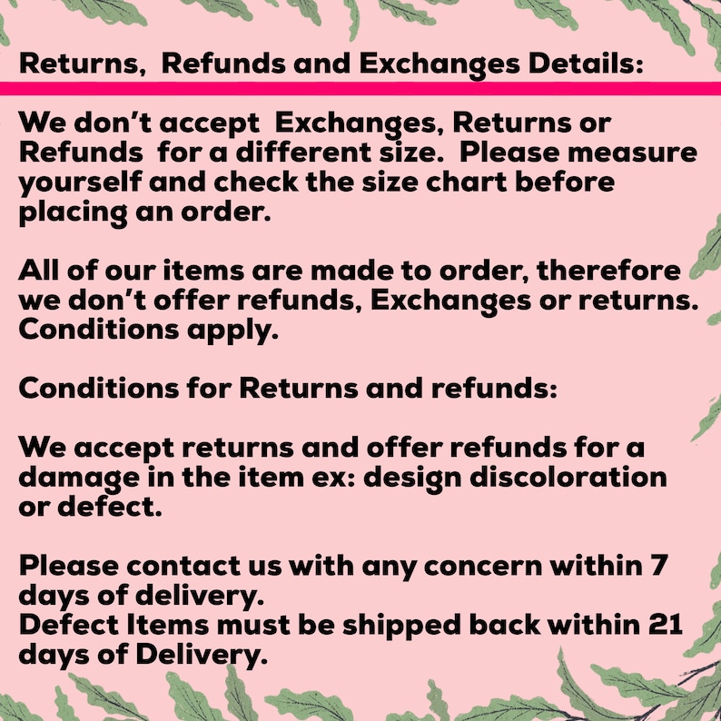 May include: Text on a pink background with green leaves on either side. The text reads: Returns, Refunds and Exchanges Details: We don't accept Exchanges, Returns or Refunds for a different size. Please measure yourself and check the size chart before placing an order. All of our items are made to order, therefore we don't offer refunds, Exchanges or returns. Conditions apply. Conditions for Returns and refunds: We accept returns and offer refunds for a damage in the item ex: design discoloration or defect. Please contact us with any concern within 7 days of delivery. Defect Items must be shipped back within 21 days of Delivery.