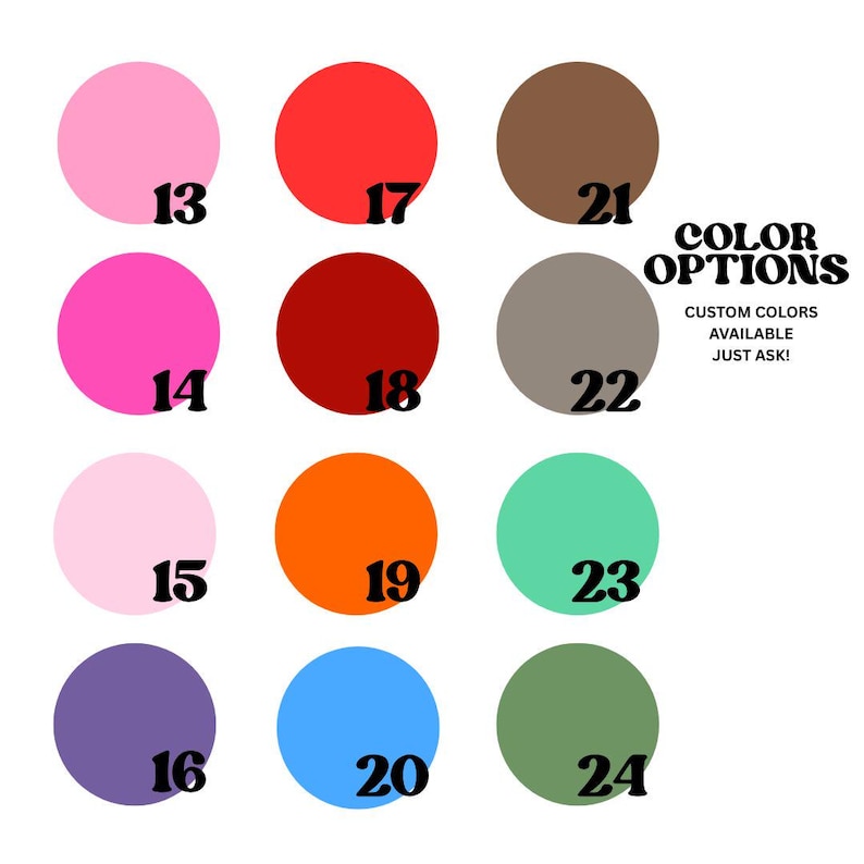May include: A color chart featuring twelve solid circles in various hues, each labeled with a black number from 13 to 24. The text reads COLOR OPTIONS and CUSTOM COLORS AVAILABLE JUST ASK! The colors include pink, red, brown, orange, blue, and green.