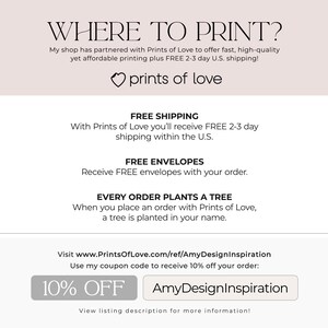 May include: A white background with the text "WHERE TO PRINT?" in black. The text "My shop has partnered with Prints of Love to offer fast, high-quality yet affordable printing plus FREE 2-3 day U.S. shipping!" is below the title. The text "prints of love" is below the text in a heart shape. The text "FREE SHIPPING" is in black with the text "With Prints of Love you'll receive FREE 2-3 day shipping within the U.S." below it. The text "FREE ENVELOPES" is in black with the text "Receive FREE envelopes with your order." below it. The text "EVERY ORDER PLANTS A TREE" is in black with the text "When you place an order with Prints of Love, a tree is planted in your name." below it. The text "Visit www.PrintsOfLove.com/ref/AmyDesignInspiration Use my coupon code to receive 10% off your order: 10% OFF AmyDesignInspiration View listing description for more information!" is at the bottom of the image.