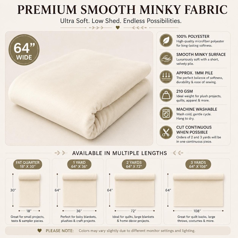 May include: Premium smooth minky fabric in cream, 64 inches wide. Features include 100% polyester, 1mm pile, and 210 GSM. Available in lengths: fat quarter 18 by 30 inches, 1 yard 64 by 36 inches, 2 yards 64 by 72 inches, and 3 yards 64 by 108 inches.