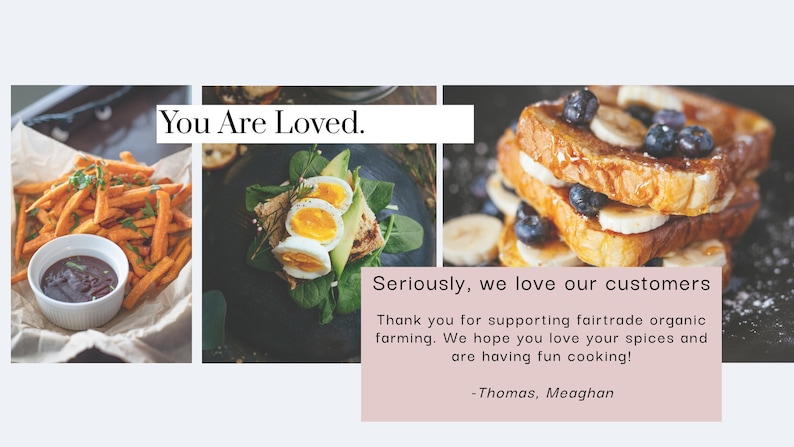 May include: A collage of three images featuring different food items. The first image shows sweet potato fries with a small bowl of dipping sauce. The second image shows a plate with a sandwich made with avocado, eggs, and greens. The third image shows a stack of French toast topped with bananas and blueberries. The text "You Are Loved." is at the top of the collage. The text "Seriously, we love our customers" is at the bottom of the collage. The text "Thank you for supporting fairtrade organic farming. We hope you love your spices and are having fun cooking! -Thomas, Meaghan" is also at the bottom of the collage.