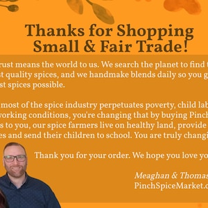 May include: An orange informational card with dark brown text that reads: Thanks for Shopping Small & Fair Trade! Your trust means the world to us. We search the planet to find the highest quality spices, and we handmade blends daily so you get the freshest spices possible. While most of the spice industry perpetuates poverty, child labor and poor working conditions, you're changing that by buying Pinch spices. Thanks to you, our spice farmers live on healthy land, provide for their families and send their children to school. You are truly changing lives. Thank you for your order. We hope you love your spices. Meaghan & Thomas PinchSpiceMarket.com. The card features portraits of two people at the bottom.