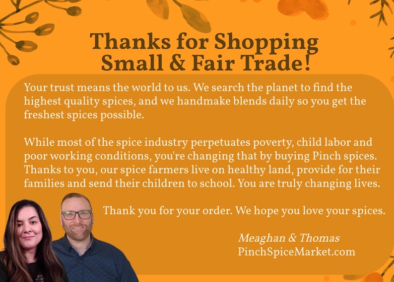 May include: An orange informational card with dark brown text that reads: Thanks for Shopping Small & Fair Trade! Your trust means the world to us. We search the planet to find the highest quality spices, and we handmade blends daily so you get the freshest spices possible. While most of the spice industry perpetuates poverty, child labor and poor working conditions, you're changing that by buying Pinch spices. Thanks to you, our spice farmers live on healthy land, provide for their families and send their children to school. You are truly changing lives. Thank you for your order. We hope you love your spices. Meaghan & Thomas PinchSpiceMarket.com. The card features portraits of two people at the bottom.