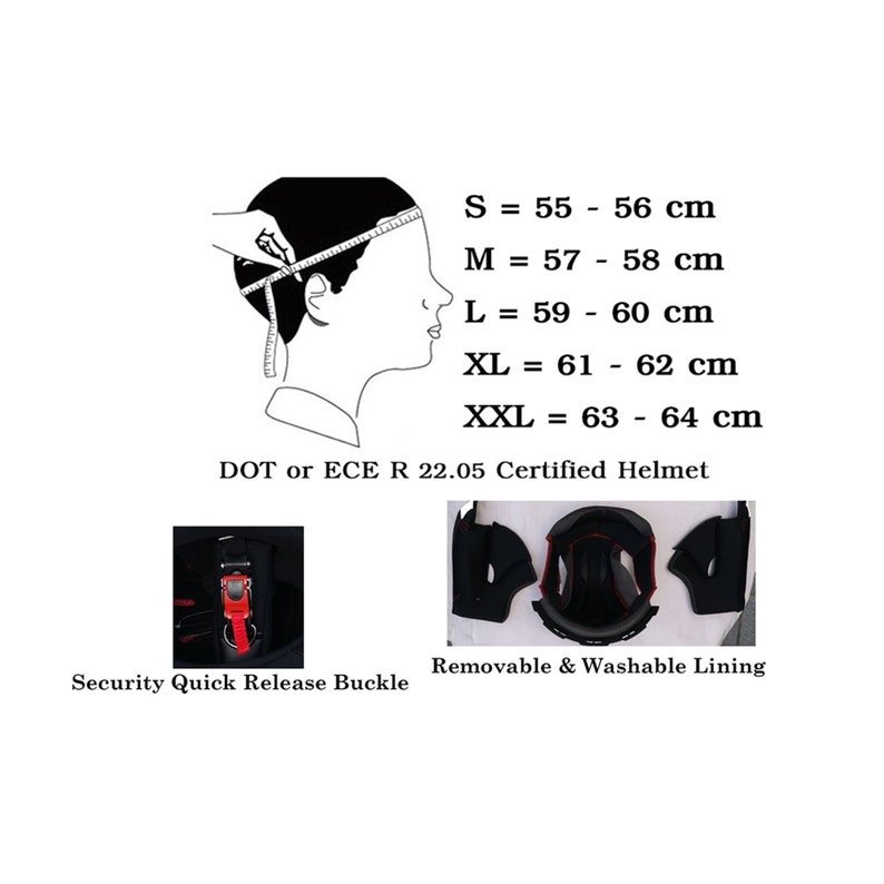 May include: Diagram showing how to measure head circumference for helmet sizing. Sizes range from S (21.6-22 inches) to XXL (24.8-25.2 inches). Features include a security quick release buckle and removable, washable lining. DOT or ECE R 22.05 Certified Helmet.