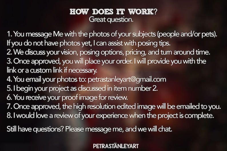 May include: A white text graphic on a blurred background explains how to order custom portraits. The text includes the steps involved in the process, such as messaging the artist with photos, discussing the vision, and receiving a proof image. The graphic also includes the artist's email address: petrastanleyart@gmail.com. The text ends with "Still have questions? Please message me, and we will chat."