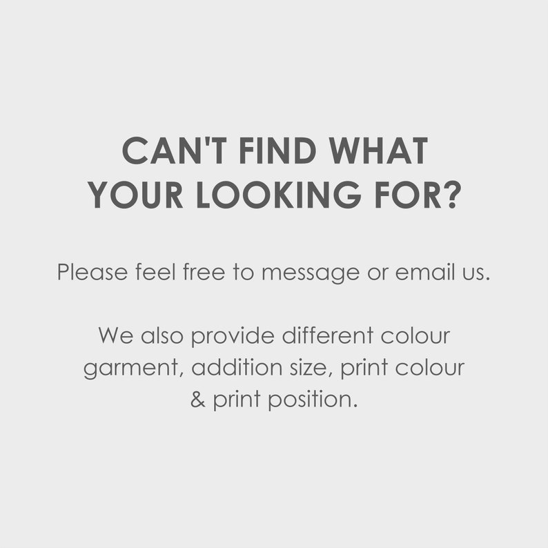 May include: Text on a white background that reads "Can't find what you're looking for?"  Below the text is "Please feel free to message or email us."  The text continues with "We also provide different colour garment, addition size, print colour & print position."