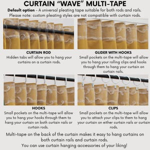 May include: A close-up of a curtain with a multi-tape system. The image shows four different ways to hang curtains: with a curtain rod, with a glider with hooks, with hooks, and with clips. The text on the image reads "CURTAIN "WAVE" MULTI-TAPE", "Default option - A universal pleating tape suitable for both rods and rails. Please note: custom pleating styles are not compatible with curtain rods.", "CURTAIN ROD", "Hidden tabs will allow you to hang your curtains on a curtain rods.", "GLIDER WITH HOOKS", "Small pockets on the multi-tape will allow you to hang your rolling clips and hooks through them to hang your curtain on curtain rails.", "HOOKS", "Small pockets on the multi-tape will allow you to hang your hooks through them to hang your curtain on both curtain rails or curtain rods.", "CLIPS", "Small pockets on the multi-tape will allow you to attach your clips to them to hang your curtain on either curtain rails or curtain rods.", "Multi-tape on the back of the curtain makes it easy to hang curtains on both curtain rails and curtain rods. You can use curtain hanging accessories of your liking!"