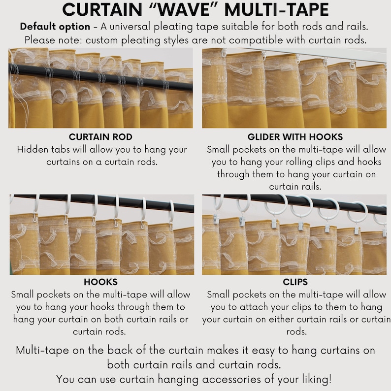 May include: A close-up of a curtain with a multi-tape system. The image shows four different ways to hang curtains: with a curtain rod, with a glider with hooks, with hooks, and with clips. The text on the image reads "CURTAIN "WAVE" MULTI-TAPE", "Default option - A universal pleating tape suitable for both rods and rails. Please note: custom pleating styles are not compatible with curtain rods.", "CURTAIN ROD", "Hidden tabs will allow you to hang your curtains on a curtain rods.", "GLIDER WITH HOOKS", "Small pockets on the multi-tape will allow you to hang your rolling clips and hooks through them to hang your curtain on curtain rails.", "HOOKS", "Small pockets on the multi-tape will allow you to hang your hooks through them to hang your curtain on both curtain rails or curtain rods.", "CLIPS", "Small pockets on the multi-tape will allow you to attach your clips to them to hang your curtain on either curtain rails or curtain rods.", "Multi-tape on the back of the curtain makes it easy to hang curtains on both curtain rails and curtain rods. You can use curtain hanging accessories of your liking!"
