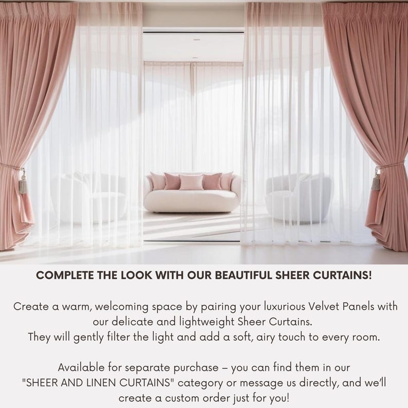 May include: A living room with two sets of pink curtains, one sheer and one velvet. A white sofa with pink pillows sits in the middle of the room. The text "COMPLETE THE LOOK WITH OUR BEAUTIFUL SHEER CURTAINS!" is at the bottom of the image. Create a warm, welcoming space by pairing your luxurious Velvet Panels with our delicate and lightweight Sheer Curtains. They will gently filter the light and add a soft, airy touch to every room. Available for separate purchase - you can find them in our "SHEER AND LINEN CURTAINS" category or message us directly, and we'll create a custom order just for you!