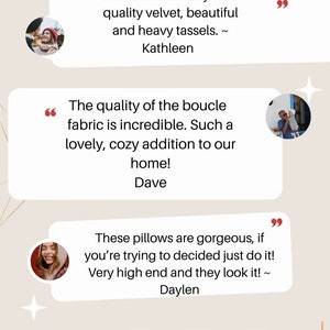 May include: Testimonials from customers about a boucle fabric throw pillow. The text reads "Perfect. Right after it came in, I knew I needed another one. Very nice quality velvet, beautiful and heavy tassels. ~ Kathleen", "The quality of the boucle fabric is incredible. Such a lovely, cozy addition to our home! ~ Dave", "These pillows are gorgeous, if you're trying to decided just do it! Very high end and they look it! ~ Daylen", "I think I want one for every room in the house! I AM OBSESSED. I can't not say enough about the quality and the craftsmanship. 10/10 ~ Madison"