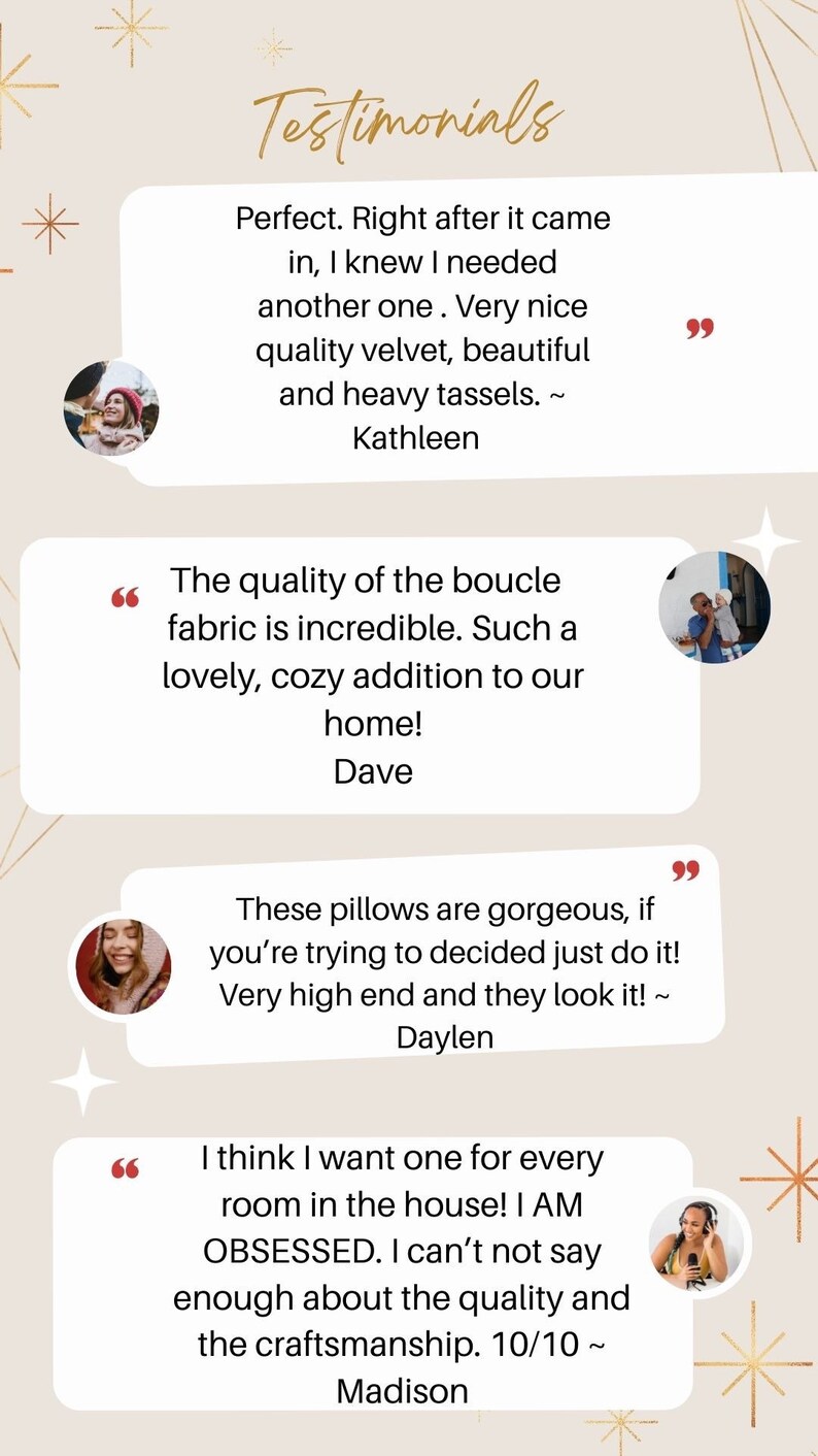 May include: Testimonials from customers about a boucle fabric throw pillow. The text reads "Perfect. Right after it came in, I knew I needed another one. Very nice quality velvet, beautiful and heavy tassels. ~ Kathleen", "The quality of the boucle fabric is incredible. Such a lovely, cozy addition to our home! ~ Dave", "These pillows are gorgeous, if you're trying to decided just do it! Very high end and they look it! ~ Daylen", "I think I want one for every room in the house! I AM OBSESSED. I can't not say enough about the quality and the craftsmanship. 10/10 ~ Madison"