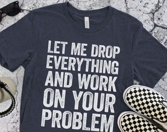 Let Me Drop Everything And Work On Your Problem T-Shirt - Unisex Funny Quote Sarcastic Shirt - Adult Humor Gag Gift TShirt for Christmas Day