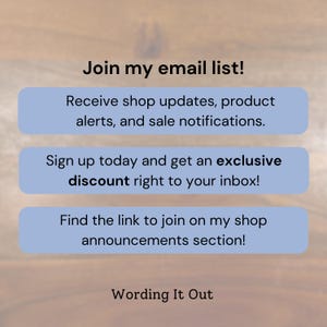 May include: Image with text: "Join my email list!" and "Receive shop updates, product alerts, and sale notifications." Also includes "Sign up today and get an exclusive discount right to your inbox!" and "Find the link to join on my shop announcements section!"