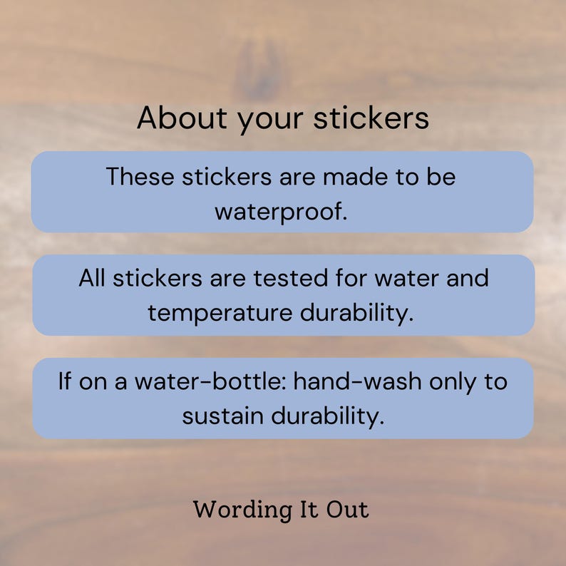 May include: Image with text: "About your stickers. These stickers are made to be waterproof. All stickers are tested for water and temperature durability. If on a water-bottle: hand-wash only to sustain durability. Wording It Out."