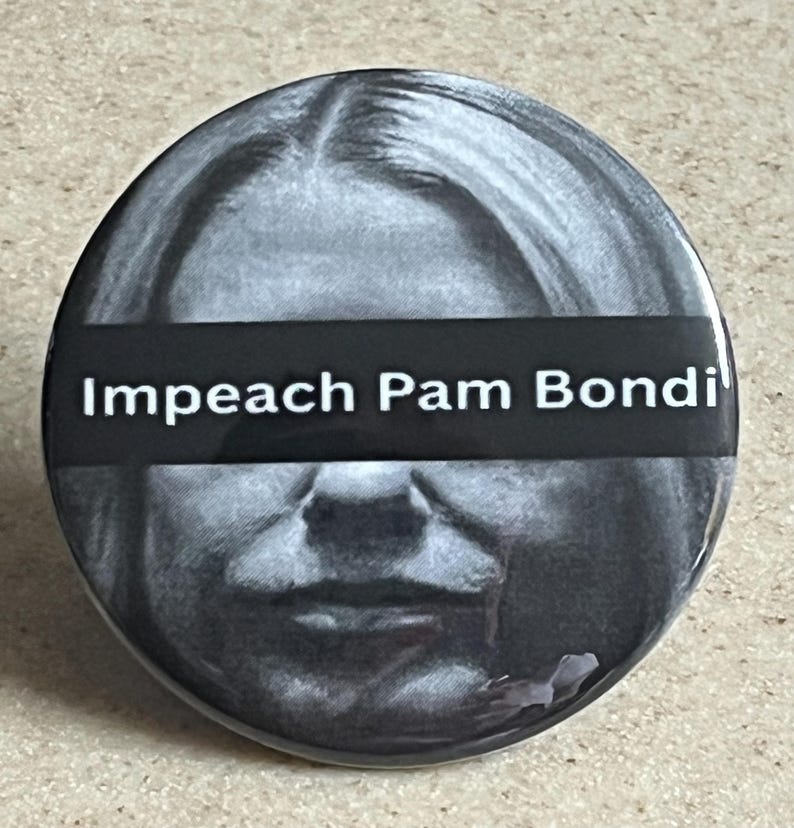 May include: A round, black and white button with the text "Impeach Pam Bondi" in white letters on a black banner. The button features a grayscale image of a person's face.