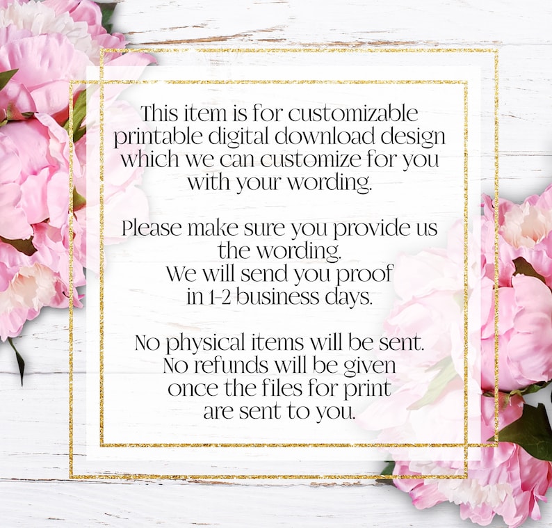 May include: Text on a white background with a gold glitter border. The text reads: "This item is for customizable printable digital download design which we can customize for you with your wording. Please make sure you provide us the wording. We will send you proof in 1-2 business days. No physical items will be sent. No refunds will be given once the files for print are sent to you."