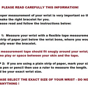 K&ouml;nnte beinhalten: Anleitung zum Messen Ihres Handgelenks f&uuml;r ein Armband. Der Text lautet: "BITTE LESEN SIE DIESE INFORMATIONEN SORGF&Auml;LTIG DURCH! Die richtige Messung Ihres Handgelenks ist sehr wichtig, damit ich das richtige Armband f&uuml;r Sie herstellen kann. Bitte lesen Sie die folgenden Anweisungen und befolgen Sie sie: SCHRITT 1: Messen Sie Ihr Handgelenk mit einem flexiblen Ma&szlig;band oder einem Papierstreifen direkt unterhalb des Handgelenkknochens, wo Sie das Armband normalerweise tragen w&uuml;rden. Das Ma&szlig;band sollte eng an Ihrem Handgelenk anliegen, ohne Spiel oder Abstand zwischen Ihrer Haut und dem Band. SCHRITT 2: Wenn Sie einen einfachen Papierstreifen verwenden, markieren Sie Ihre Gr&ouml;&szlig;e mit einem Stift oder Bleistift und messen Sie dann die L&auml;nge mit einem Lineal. Das w&auml;re die genaue Gr&ouml;&szlig;e Ihres Handgelenks. BITTE W&Auml;HLEN SIE DIE GENAUE GR&Ouml;SSE IHRES HANDGELENKS - F&Uuml;GEN SIE NICHTS HINZU!"