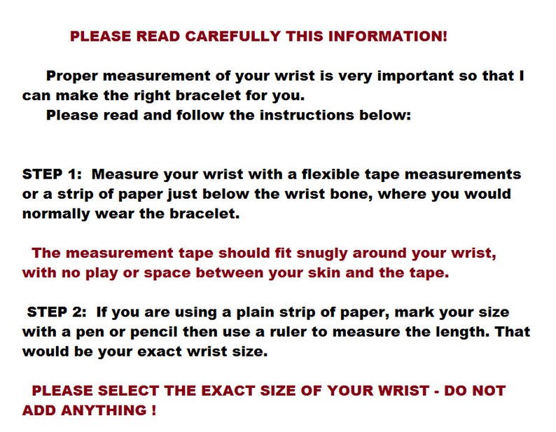 K&ouml;nnte beinhalten: Anleitung zum Messen Ihres Handgelenks f&uuml;r ein Armband. Der Text lautet: "BITTE LESEN SIE DIESE INFORMATIONEN SORGF&Auml;LTIG DURCH! Die richtige Messung Ihres Handgelenks ist sehr wichtig, damit ich das richtige Armband f&uuml;r Sie herstellen kann. Bitte lesen Sie die folgenden Anweisungen und befolgen Sie sie: SCHRITT 1: Messen Sie Ihr Handgelenk mit einem flexiblen Ma&szlig;band oder einem Papierstreifen direkt unterhalb des Handgelenkknochens, wo Sie das Armband normalerweise tragen w&uuml;rden. Das Ma&szlig;band sollte eng an Ihrem Handgelenk anliegen, ohne Spiel oder Abstand zwischen Ihrer Haut und dem Band. SCHRITT 2: Wenn Sie einen einfachen Papierstreifen verwenden, markieren Sie Ihre Gr&ouml;&szlig;e mit einem Stift oder Bleistift und messen Sie dann die L&auml;nge mit einem Lineal. Das w&auml;re die genaue Gr&ouml;&szlig;e Ihres Handgelenks. BITTE W&Auml;HLEN SIE DIE GENAUE GR&Ouml;SSE IHRES HANDGELENKS - F&Uuml;GEN SIE NICHTS HINZU!"