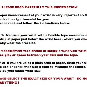 May include: Instructions for measuring your wrist to ensure a proper fit for a bracelet. The text reads: "PLEASE READ CAREFULLY THIS INFORMATION! Proper measurement of your wrist is very important so that I can make the right bracelet for you. Please read and follow the instructions below: STEP 1: Measure your wrist with a flexible tape measurements or a strip of paper just below the wrist bone, where you would normally wear the bracelet. The measurement tape should fit snugly around your wrist, with no play or space between your skin and the tape. STEP 2: If you are using a plain strip of paper, mark your size with a pen or pencil then use a ruler to measure the length. That would be your exact wrist size. PLEASE SELECT THE EXACT SIZE OF YOUR WRIST - DO NOT ADD ANYTHING!"