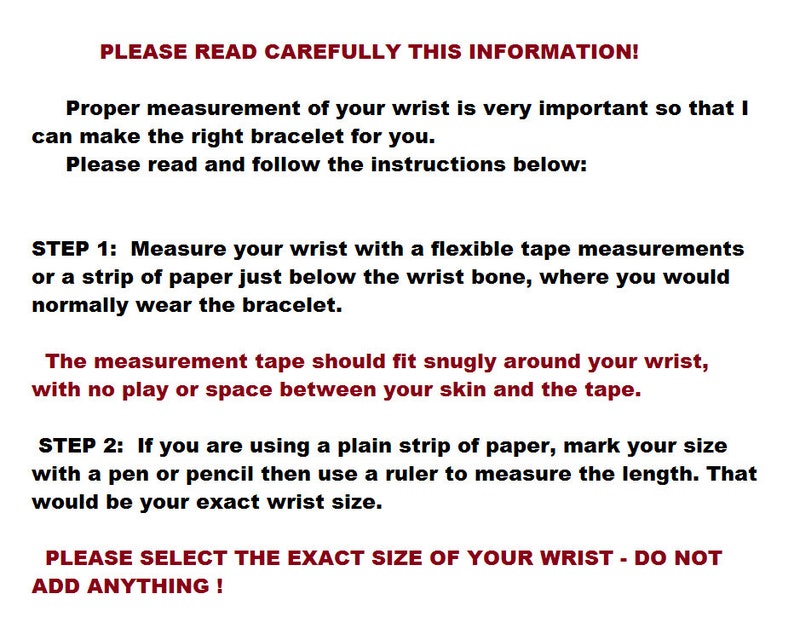 May include: Instructions for measuring your wrist to ensure a proper fit for a bracelet. The text reads: "PLEASE READ CAREFULLY THIS INFORMATION! Proper measurement of your wrist is very important so that I can make the right bracelet for you. Please read and follow the instructions below: STEP 1: Measure your wrist with a flexible tape measurements or a strip of paper just below the wrist bone, where you would normally wear the bracelet. The measurement tape should fit snugly around your wrist, with no play or space between your skin and the tape. STEP 2: If you are using a plain strip of paper, mark your size with a pen or pencil then use a ruler to measure the length. That would be your exact wrist size. PLEASE SELECT THE EXACT SIZE OF YOUR WRIST - DO NOT ADD ANYTHING!"