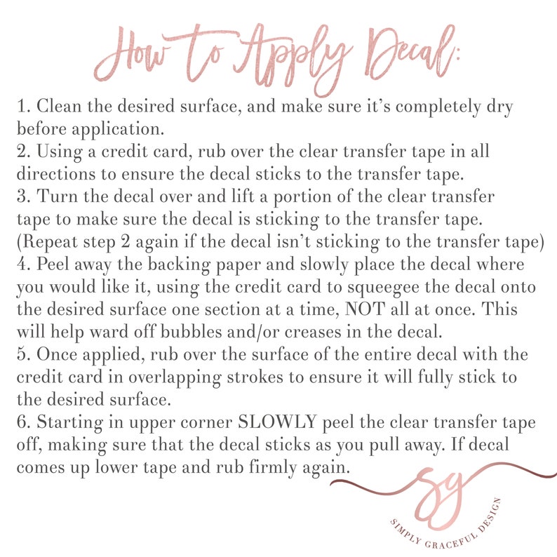 May include: A white background with black text explaining how to apply a decal. The text includes instructions on cleaning the surface, using a credit card to rub over the transfer tape, peeling away the backing paper, and slowly placing the decal. The text also includes instructions on how to remove the transfer tape. The text is in a simple, easy-to-read font. The text is centered on the page. The text is surrounded by a white border.
