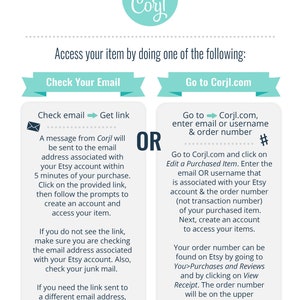 May include: A turquoise and white graphic with the text "Personalize with Corjl" and a gear icon. The graphic is surrounded by a dotted line. The graphic is above a white background with two blue boxes. The left box has the text "Check Your Email" and the right box has the text "Go to Corjl.com". The left box has a blue arrow pointing to the right and the text "Check email Get link". The right box has a blue arrow pointing to the right and the text "Go to Corjl.com, enter email or username & order number #". The left box has a blue envelope icon and the text "A message from Corjl will be sent to the email address associated with your Etsy account within 5 minutes of your purchase. Click on the provided link, then follow the prompts to create an account and access your item. If you do not see the link, make sure you are checking the email address associated with your Etsy account. Also, check your junk mail. If you need the link sent to a different email address, please contact your seller.". The right box has the text "Go to Corjl.com and click on Edit a Purchased Item. Enter the email OR username that is associated with your Etsy account & the order number (not transaction number) of your purchased item. Next, create an account to access your items. Your order number can be found on Etsy by going to You>Purchases and Reviews and by clicking on View Receipt. The order number will be on the upper left-hand side of the receipt."