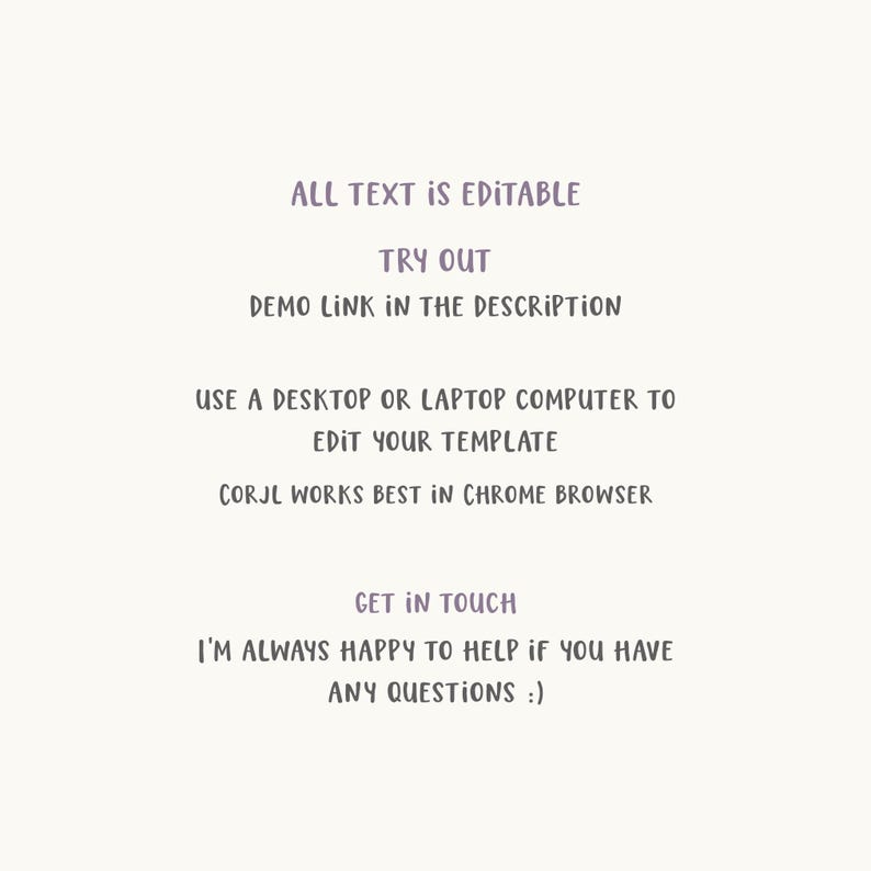 May include: Text overlay on a white background with the text "ALL TEXT IS EDITABLE", "TRY OUT", "DEMO LINK IN THE DESCRIPTION", "USE A DESKTOP OR LAPTOP COMPUTER TO EDIT YOUR TEMPLATE", "CORJL WORKS BEST IN CHROME BROWSER", "GET IN TOUCH", "I'M ALWAYS HAPPY TO HELP IF YOU HAVE ANY QUESTIONS :)"