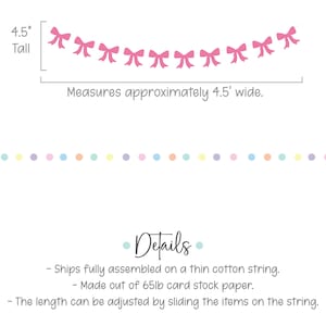 May include: Pink paper bow garland with 10 bows, 4.5 inches tall and 4.5 feet wide. The garland is made of 65lb card stock paper and is fully assembled on a thin cotton string. The length can be adjusted by sliding the bows on the string.