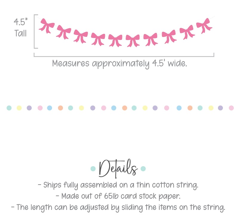 May include: Pink paper bow garland with 10 bows, 4.5 inches tall and 4.5 feet wide. The garland is made of 65lb card stock paper and is fully assembled on a thin cotton string. The length can be adjusted by sliding the bows on the string.