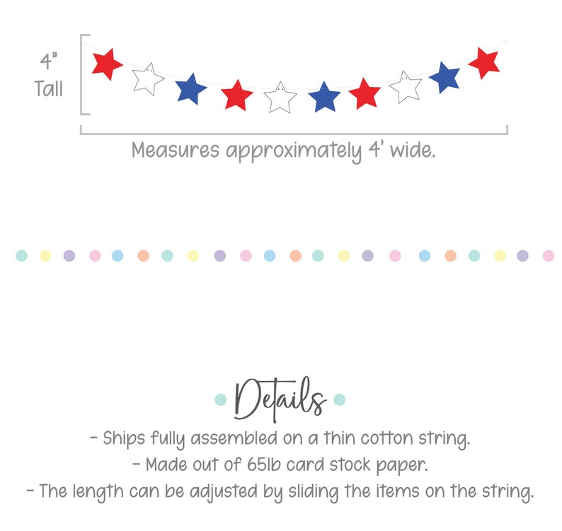 May include: Red, white, and blue star garland banner, 4 inches tall and 4 feet wide. Made of 65lb card stock paper and strung on a thin cotton string. The length can be adjusted by sliding the stars on the string.