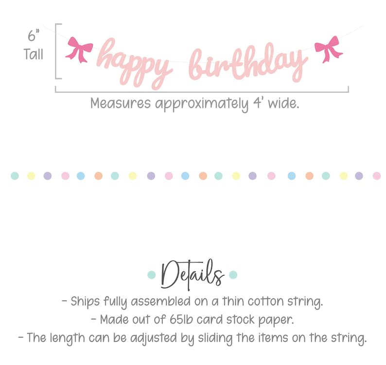 May include: Pink paper happy birthday banner with pink bows on each end. The banner measures 6 inches tall and 4 feet wide. It is made of 65lb card stock paper and is fully assembled on a thin cotton string.