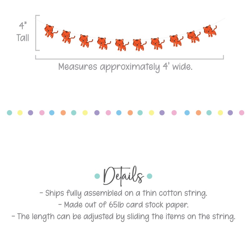 May include: Orange tiger garland with 9 tigers, measures 4 inches tall and 4 feet wide. The garland is made of 65lb card stock paper and is strung on a thin cotton string. The length can be adjusted by sliding the tigers on the string.