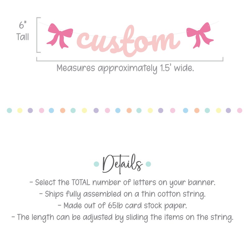 May include: Pink custom banner with bows on each end. The banner is 6 inches tall and measures approximately 1.5 feet wide. The banner is made of 65lb card stock paper and ships fully assembled on a thin cotton string. The length can be adjusted by sliding the items on the string.
