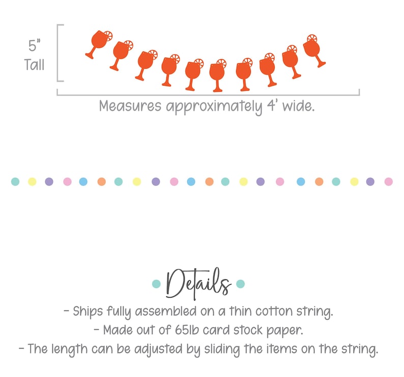 May include: Orange paper cutouts of cocktail glasses with a lemon wedge on a string. The garland measures 5 inches tall and 4 feet wide. The garland is made of 65lb card stock paper and ships fully assembled on a thin cotton string. The length can be adjusted by sliding the items on the string.