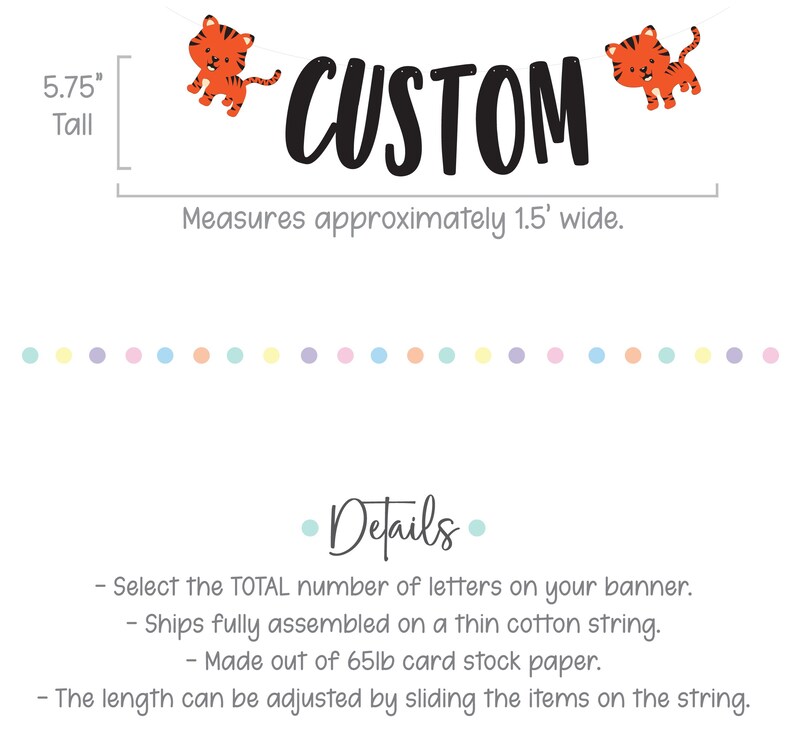 May include: A custom banner with the word "CUSTOM" in black letters and two orange tiger illustrations. The banner is 5.75 inches tall and measures approximately 1.5 feet wide. The banner is made of 65lb card stock paper and ships fully assembled on a thin cotton string. The length can be adjusted by sliding the items on the string.