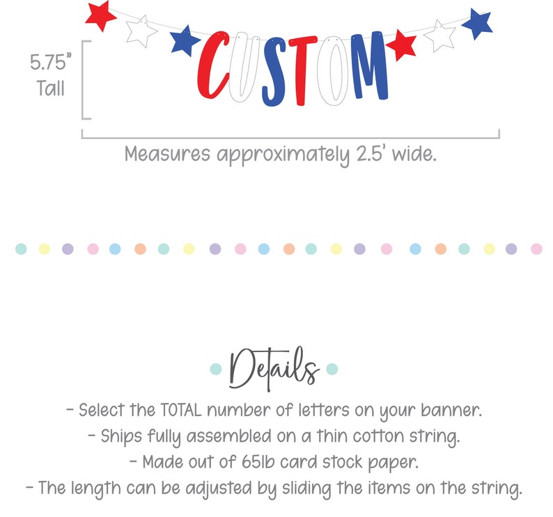 May include: Red, white and blue custom banner with stars. The banner is 5.75 inches tall and measures approximately 2.5 feet wide. The banner is made of 65lb card stock paper and ships fully assembled on a thin cotton string. The length can be adjusted by sliding the items on the string.