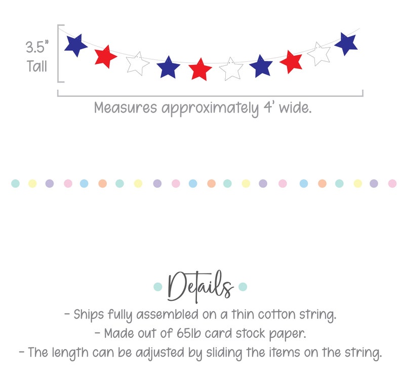 May include: Red, white and blue star garland banner, 3.5 inches tall, measures approximately 4 feet wide. Ships fully assembled on a thin cotton string. Made out of 65lb card stock paper. The length can be adjusted by sliding the items on the string.