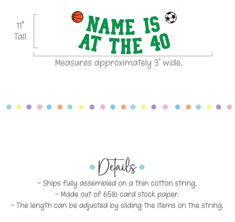 Puede incluir: Pancarta verde con el texto "NAME IS AT THE 40" en letras blancas. Una pelota de baloncesto y una pelota de f&uacute;tbol est&aacute;n a cada lado del texto. La pancarta tiene 11 pulgadas de alto y mide aproximadamente 3 pies de ancho. Est&aacute; hecha de papel de cartulina de 65 lb y se env&iacute;a completamente ensamblada en una cuerda de algod&oacute;n delgada.