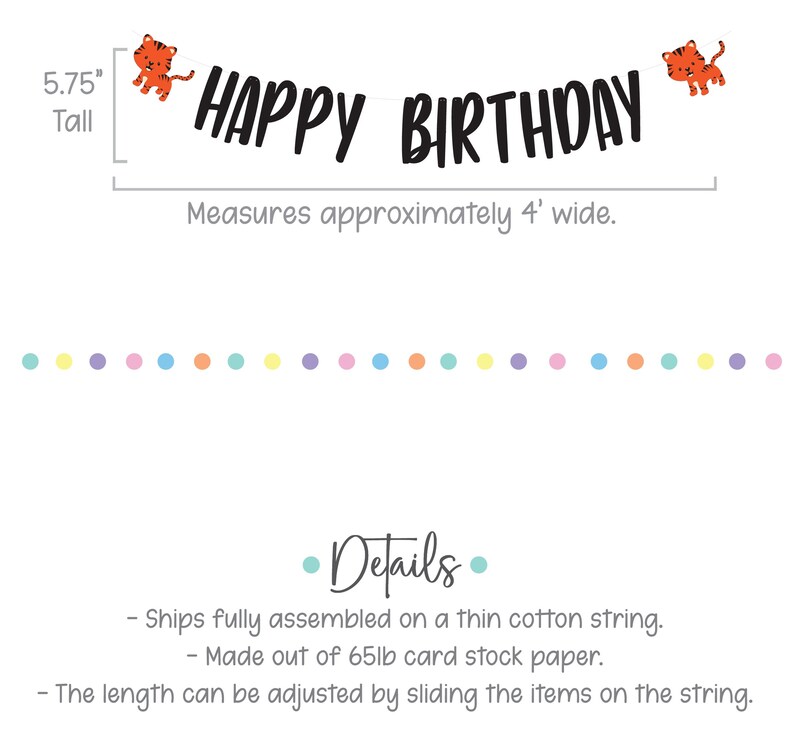 May include: Happy Birthday banner with orange tiger illustrations. The banner is 5.75 inches tall and measures approximately 4 feet wide. The banner is made of 65lb card stock paper and is fully assembled on a thin cotton string.