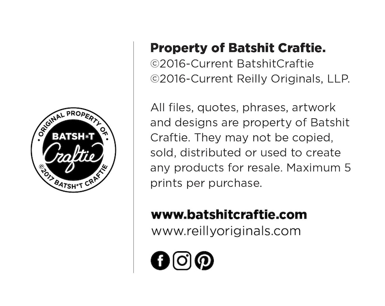 Puede incluir: Imagen en blanco y negro de un aviso de derechos de autor para Batshit Craftie. El aviso incluye el texto "Original Property of Batshit Craftie" y "&copy;2017 Batsh*t Craftie". El texto "Property of Batshit Craftie" est&aacute; en fuente grande y negrita. El texto "&copy;2016-Current BatshitCraftie" y "&copy;2016-Current Reilly Originals, LLP." est&aacute; en fuente m&aacute;s peque&ntilde;a. El texto "All files, quotes, phrases, artwork and designs are property of Batshit Craftie. They may not be copied, sold, distributed or used to create any products for resale. Maximum 5 prints per purchase." est&aacute; en fuente m&aacute;s peque&ntilde;a. El texto "www.batshitcraftie.com" y "www.reillyoriginals.com" est&aacute; en fuente m&aacute;s grande. El texto "f", "o", y "p" est&aacute; en fuente m&aacute;s grande.