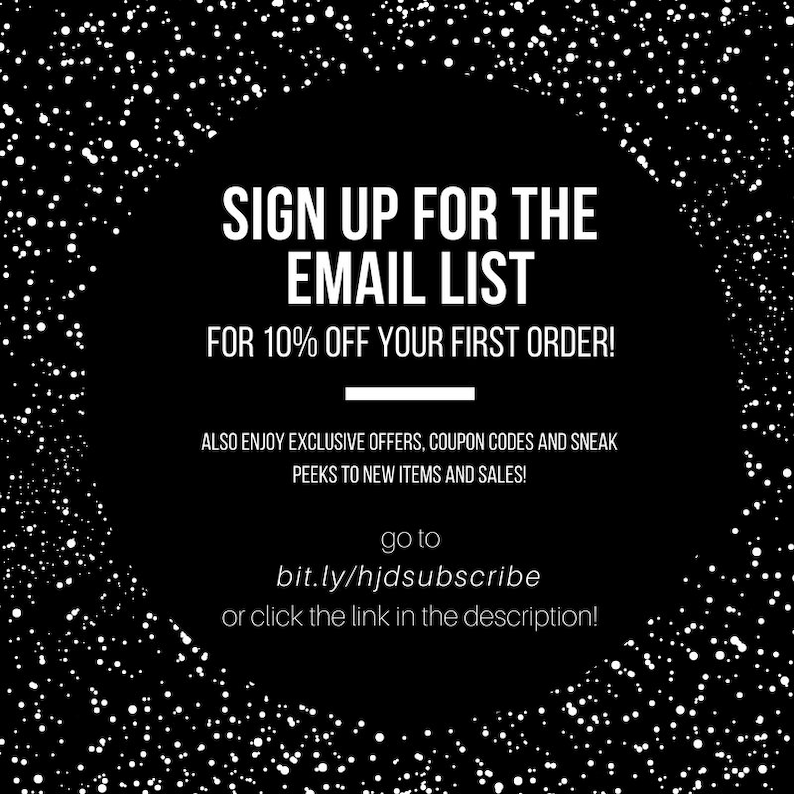 May include: Black and white graphic with white dots on a black background. Text reads: "SIGN UP FOR THE EMAIL LIST FOR 10% OFF YOUR FIRST ORDER! ALSO ENJOY EXCLUSIVE OFFERS, COUPON CODES AND SNEAK PEEKS TO NEW ITEMS AND SALES! go to bit.ly/hjdsubscribe or click the link in the description!"
