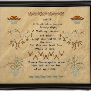 May include: A framed sampler with a poem about truth, embroidered in brown, green, and blue thread on a beige fabric. The poem reads: "O Truth, whom millions Proudly slight, O Truth, my treasure and delight, Accept this tribute for thy name, And this poor heart from Which it came." The sampler is signed "Rosena Disery, aged 15 years. New York African Free school. April 1820."